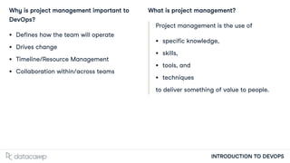 INTRODUCTION TO DEVOPS
Why is project management important to
DevOps?
Defines how the team will operate
Drives change
Timeline/Resource Management
Collaboration within/across teams
What is project management?
Project management is the use of
specific knowledge,
skills,
tools, and
techniques
to deliver something of value to people.
 