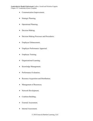 Leadership for Health Professionals Ledlow, Gerald and Nicholas Coppola
Chapter 16 - Leadership System Template

            •   Communication Improvement;


            •   Strategic Planning;


            •   Operational Planning;


            •   Decision Making;


            •   Decision Making Processes and Procedures;


            •   Employee Enhancement;


            •   Employee Performance Appraisal;


            •   Employee Training;


            •   Organizational Learning;


            •   Knowledge Management;


            •   Performance Evaluation;


            •   Resource Acquisition and Distribution;


            •   Management of Resources;


            •   Network Development;


            •   Coalition Building;


            •   External Assessment;


            •   Internal Assessment;


                               © 2010 Jones & Bartlett Learning, LLC
 
