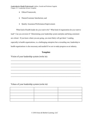 Leadership for Health Professionals Ledlow, Gerald and Nicholas Coppola
Chapter 16 - Leadership System Template

            •   Ethical Framework;


            •   Patient/Customer Satisfaction; and


            •   Quality Assurance/Performance/Improvement.


        What kind of health leader do you want to be? What kind of organization do you want to

lead? Can you envision it? Determining your leadership system and plan and being consistent

are critical. If you know where you are going, you most likely will get there! Leading,

especially in health organizations, is a challenging enterprise but a rewarding one; leadership in

health organizations is also necessary and needed if we are to make progress as an industry.


                                               Template

Vision of your leadership system (write in):
__________________________________________________________
__________________________________________________________
__________________________________________________________
__________________________________________________________
__________________________________________________________
__________________________________________________________


Values of your leadership system (write in):




                               © 2010 Jones & Bartlett Learning, LLC
 