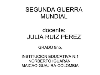 SEGUNDA GUERRA MUNDIAL   docente: JULIA RUIZ PEREZ GRADO 9no.   INSTITUCION EDUCATIVA N.1 NORBERTO IGUARAN  MAICAO-GUAJIRA-COLOMBIA 