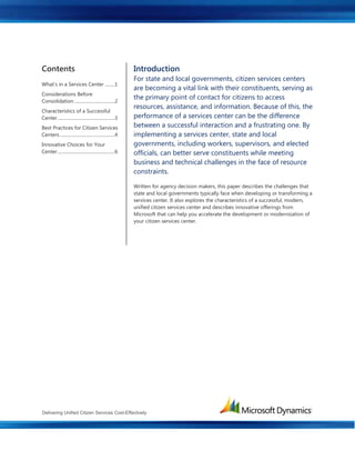 Delivering Unified Citizen Services Cost-Effectively
Contents
What’s in a Services Center .........1
Considerations Before
Consolidation ....................................2
Characteristics of a Successful
Center ...................................................3
Best Practices for Citizen Services
Centers .................................................4
Innovative Choices for Your
Center ...................................................6
Introduction
For state and local governments, citizen services centers
are becoming a vital link with their constituents, serving as
the primary point of contact for citizens to access
resources, assistance, and information. Because of this, the
performance of a services center can be the difference
between a successful interaction and a frustrating one. By
implementing a services center, state and local
governments, including workers, supervisors, and elected
officials, can better serve constituents while meeting
business and technical challenges in the face of resource
constraints.
Written for agency decision makers, this paper describes the challenges that
state and local governments typically face when developing or transforming a
services center. It also explores the characteristics of a successful, modern,
unified citizen services center and describes innovative offerings from
Microsoft that can help you accelerate the development or modernization of
your citizen services center.
 