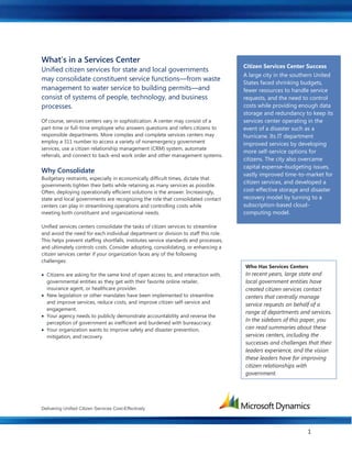 Delivering Unified Citizen Services Cost-Effectively
1
What’s in a Services Center
Unified citizen services for state and local governments
may consolidate constituent service functions—from waste
management to water service to building permits—and
consist of systems of people, technology, and business
processes.
Of course, services centers vary in sophistication. A center may consist of a
part-time or full-time employee who answers questions and refers citizens to
responsible departments. More complex and complete services centers may
employ a 311 number to access a variety of nonemergency government
services, use a citizen relationship management (CRM) system, automate
referrals, and connect to back-end work order and other management systems.
Why Consolidate
Budgetary restraints, especially in economically difficult times, dictate that
governments tighten their belts while retaining as many services as possible.
Often, deploying operationally efficient solutions is the answer. Increasingly,
state and local governments are recognizing the role that consolidated contact
centers can play in streamlining operations and controlling costs while
meeting both constituent and organizational needs.
Unified services centers consolidate the tasks of citizen services to streamline
and avoid the need for each individual department or division to staff this role.
This helps prevent staffing shortfalls, institutes service standards and processes,
and ultimately controls costs. Consider adopting, consolidating, or enhancing a
citizen services center if your organization faces any of the following
challenges:
 Citizens are asking for the same kind of open access to, and interaction with,
governmental entities as they get with their favorite online retailer,
insurance agent, or healthcare provider.
 New legislation or other mandates have been implemented to streamline
and improve services, reduce costs, and improve citizen self-service and
engagement.
 Your agency needs to publicly demonstrate accountability and reverse the
perception of government as inefficient and burdened with bureaucracy.
 Your organization wants to improve safety and disaster prevention,
mitigation, and recovery.
Citizen Services Center Success
A large city in the southern United
States faced shrinking budgets,
fewer resources to handle service
requests, and the need to control
costs while providing enough data
storage and redundancy to keep its
services center operating in the
event of a disaster such as a
hurricane. Its IT department
improved services by developing
more self-service options for
citizens. The city also overcame
capital expense–budgeting issues,
vastly improved time-to-market for
citizen services, and developed a
cost-effective storage and disaster
recovery model by turning to a
subscription-based cloud-
computing model.
Who Has Services Centers
In recent years, large state and
local government entities have
created citizen services contact
centers that centrally manage
service requests on behalf of a
range of departments and services.
In the sidebars of this paper, you
can read summaries about these
services centers, including the
successes and challenges that their
leaders experience, and the vision
these leaders have for improving
citizen relationships with
government.
 