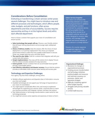 Delivering Unified Citizen Services Cost-Effectively
2
Considerations Before Consolidation
Instituting or transforming a citizen services center poses
several challenges. You might have to introduce new and
different processes and technologies, which affects people,
roles, budgets, and job functions, often across
departments and lines of accountability. Success requires
sponsorship and buy-in at the highest levels and within
each affected department.
How to choose a solution that supports your vision of consolidation and
ensure success:
 Select technology that people will use. Choose a user-friendly solution
that will lower training requirements and encourage rapid, widespread
adoption.
 Choice of delivery models. Does the solution offer the choice of cloud
deployment or on-premises deployment? This choice can empower
government entities to select the most suitable model based on services
center size, budget-planning cycle, and other factors.
 The most for your dollar. Look for a solution that integrates well with your
current tools and systems.
 Simple implementation. How easy will the solution be to deploy? Ensure
that the solution includes assistance for easy execution.
 Future growth. Choose a solution that can accommodate future growth
through customizable options.
 Cost-effective redundancy and disaster recovery. Ensure that the solution
provides an affordable citizen services center backup and recovery plan.
Technology and Expertise Challenges
Your agency may face these challenges, among others:
 Multiple software applications and disparate siloes of information consume
your time and budget.
 Available technologies do not support your full range of requirements or
your vision of consolidation.
 You might expend considerable effort, time, and money to implement
technologies for supporting your services center; customize them to match
your business processes; and integrate, maintain, and learn the solution.
 Past, failed processes or technology transformations create inertia for new
technology proposals.
 You might lack services center expertise and awareness of where to find it.
Organizational Challenges
 Resistance to changes in
organizational processes.
 Funding process transformation
and technology initiatives:
pooling budgets and resources
and reaching consensus on
processes, capital, and
operations budgets.
 Difficulty competing against
other budget requests.
 Struggles with proving valuable
services.
 Limited staff resources.
Citizen Services Snapshot
“Our vision is to enhance the
relationship between our citizens
and local government in addition
to promoting the county’s
commitment to customer service.
We will accomplish this by
providing direct access to an
integrated customer service call
center designed to receive, relay,
monitor, and manage citizen
requests and ensure delivery of
public service in a timely fashion.”
Director of a county response
management agency in the
southern United States
 