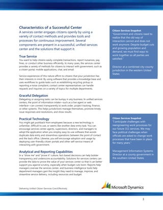 Delivering Unified Citizen Services Cost-Effectively
3
Characteristics of a Successful Center
A services center engages citizens openly by using a
variety of contact methods and provides tools and
processes for continuous improvement. Several
components are present in a successful, unified services
center and the solutions that support it.
True Service
You want to help citizens easily complete transactions, report nuisances, pay
fines, or conduct other business efficiently. In many cases, the services center
provides a variety of methods for citizens to interact with government, such as
a citizen portal, mobile applications, chat, and email.
Service experiences of this nature affirm to citizens that your jurisdiction has
their interests in mind. By using software that provides a knowledge base and
uses workflows to guide tasks such as establishing recycling pickup or
reporting a noise complaint, contact center representatives can handle
requests and inquiries on a variety of topics for multiple departments.
Graceful Delegation
Delegating or assigning tasks can be bumpy in any business. In unified services
centers, the point of information intake—such as a live agent or web
interface—can connect transparently to work order, project tracking, finance,
or other systems. This helps jurisdictions manage themselves, promote timely
issue responses and resolutions, and show results.
Practical Technology
You might get pushback from employees because a new technology is
unfamiliar, difficult to use, or seems like another data-entry task. You can
encourage services center agents, supervisors, directors, and managers to
adopt the application when you employ easy-to-use software that avoids
duplicate data entry and streamlines operations between the point of contact
and the back office. Likewise, you will encourage adoption and usage by
deploying user-friendly citizen portals and other self-service means of
interacting with government.
Analytical and Reporting Capabilities
In a “show me” and “prove it” culture, fact-based decisions can help bolster
transparency and underscore accountability. Solutions for services centers can
provide the data to prove the value of your services center so that it can better
support you against scrutiny, especially when budget cuts loom. Reports help
managers oversee the services center, and business intelligence tools help
department managers gain the insight they need to manage, improve, and
streamline service delivery, including resources and budget.
Citizen Services Center Success
A citizen services center in a large
city in the southern United States
used software that didn't match the
way departments worked, so the
city implemented new CRM
software that more closely matches
business processes. By doing so,
the center improved case tracking
and resolution and, ultimately,
enhanced its service. Citizen
Citizen Services Snapshot
“Government and citizens need to
realize that the old way of
interaction cannot and does not
work anymore. Despite budget cuts
and growing population and
demand, we must find ways to
work together so all parties are
satisfied.”
Director at a combined city-county
jurisdiction in the western United
States
Citizen Services Snapshot
“I anticipate challenges with
reengineering work processes for
our future 311 services. We may
face political challenges when
officials are asked to change work
processes that have been in place
for many years.”
Management Information Systems
Director at a county government in
the southern United States
 