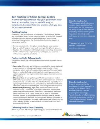 Delivering Unified Citizen Services Cost-Effectively
4
Best Practices for Citizen Services Centers
A unified services center can help your government entity
show accountability, progress, and efficiency to
constituents. Consider these best practices while you plan
for your services center.
Avoiding Trouble
Developing a new services center or undertaking a services center upgrade
and consolidation project can put your organization at risk for high costs and
unforeseen expenses. Many organizations experience lengthy, costly
technology implementations that eliminate funds for training, support, or
maintenance. Look for:
 Services providers with a strong track record of public-sector success.
 Easy-to-use technology to avoid costly training and long learning curves.
 Solutions that are based on widely adopted, open technology standards so
that the solution will be simple to configure, integrate, and customize
without hiring expensive consultants.
Finding the Right Delivery Model
Find solution options that offer budgetary and technological models that are
flexible.
 Penny-wise. Often, state and local governments look for ways to start small
or amortize costs to fit budgets and budget cycles. Consider a cloud-
computing option, which offers a subscription approach. This model scales
based on need and offers predictable, periodic invoicing as opposed to
upfront deployment and implementation costs typical of some on-premises
CRM solutions.
 Shared services. By taking advantage of flexible architecture in modern
CRM solutions, associations of municipalities can share a services center or a
small community can come under the umbrella of a large city nearby. Your
agency might benefit from shared services through the multitenant features
of modern CRM software, spreading the costs among several municipalities.
 Earth-friendly technology, right-sized. When demand and volume
increase—during a snowstorm, for example—your citizen services center
needs to be able to respond and scale without overburdening the system.
Cloud computing can be a good choice, with its ability to support the
increased demand by providing additional computing power as needed.
Users only pay for the additional processing power required and there is no
need to continually support and power backup servers and infrastructure for
only a few days or weeks of peak usage—a choice that saves costs and is
environmentally friendly.
Delivering Services Cost-Effectively
Where do you start in building or modernizing your services center? To make
Citizen Services Center Success
A citizen services center in a large
city in the southern United States
used software that didn't match the
way departments worked, so the
city implemented new CRM
software that more closely matches
business processes. By doing so,
the center improved case tracking
and resolution and, ultimately,
enhanced its service. Citizen
services center staff handle up to
400 calls a day, serving 20 divisions
and 230,000 residents.
Citizen Services Snapshot
“When evaluating technologies, we
consider the compatibility of the
solution with our ERP system and
the ability to use its data. We avoid
proprietary or stand-alone systems
because we strive to provide
technology services at an enterprise
level.”
IT Manager at a large city in the
southern United States
Citizen Services Snapshot
A county government in the
southwestern United States with a
budget of just under U.S.$75
million has limited funds for
acquiring new technology.
Nevertheless, the jurisdiction strives
to provide an increasing number of
citizen services by using web and
mobile technologies.
 
