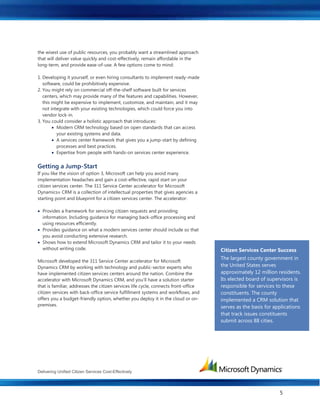 Delivering Unified Citizen Services Cost-Effectively
5
the wisest use of public resources, you probably want a streamlined approach
that will deliver value quickly and cost-effectively, remain affordable in the
long-term, and provide ease-of-use. A few options come to mind:
1. Developing it yourself, or even hiring consultants to implement ready-made
software, could be prohibitively expensive.
2. You might rely on commercial off-the-shelf software built for services
centers, which may provide many of the features and capabilities. However,
this might be expensive to implement, customize, and maintain, and it may
not integrate with your existing technologies, which could force you into
vendor lock-in.
3. You could consider a holistic approach that introduces:
 Modern CRM technology based on open standards that can access
your existing systems and data.
 A services center framework that gives you a jump-start by defining
processes and best practices.
 Expertise from people with hands-on services center experience.
Getting a Jump-Start
If you like the vision of option 3, Microsoft can help you avoid many
implementation headaches and gain a cost-effective, rapid start on your
citizen services center. The 311 Service Center accelerator for Microsoft
Dynamics® CRM is a collection of intellectual properties that gives agencies a
starting point and blueprint for a citizen services center. The accelerator:
 Provides a framework for servicing citizen requests and providing
information. Including guidance for managing back-office processing and
using resources efficiently.
 Provides guidance on what a modern services center should include so that
you avoid conducting extensive research.
 Shows how to extend Microsoft Dynamics CRM and tailor it to your needs
without writing code.
Microsoft developed the 311 Service Center accelerator for Microsoft
Dynamics CRM by working with technology and public-sector experts who
have implemented citizen services centers around the nation. Combine the
accelerator with Microsoft Dynamics CRM, and you’ll have a solution starter
that is familiar, addresses the citizen services life cycle, connects front-office
citizen services with back-office service fulfillment systems and workflows, and
offers you a budget-friendly option, whether you deploy it in the cloud or on-
premises.
Citizen Services Center Success
The largest county government in
the United States serves
approximately 12 million residents.
Its elected board of supervisors is
responsible for services to these
constituents. The county
implemented a CRM solution that
serves as the basis for applications
that track issues constituents
submit across 88 cities.
 