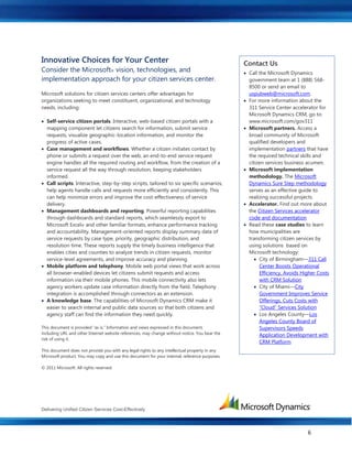 Delivering Unified Citizen Services Cost-Effectively
6
Innovative Choices for Your Center
Consider the Microsoft® vision, technologies, and
implementation approach for your citizen services center.
Microsoft solutions for citizen services centers offer advantages for
organizations seeking to meet constituent, organizational, and technology
needs, including:
 Self-service citizen portals. Interactive, web-based citizen portals with a
mapping component let citizens search for information, submit service
requests, visualize geographic-location information, and monitor the
progress of active cases.
 Case management and workflows. Whether a citizen initiates contact by
phone or submits a request over the web, an end-to-end service request
engine handles all the required routing and workflow, from the creation of a
service request all the way through resolution, keeping stakeholders
informed.
 Call scripts. Interactive, step-by-step scripts, tailored to six specific scenarios,
help agents handle calls and requests more efficiently and consistently. This
can help minimize errors and improve the cost-effectiveness of service
delivery.
 Management dashboards and reporting. Powerful reporting capabilities
through dashboards and standard reports, which seamlessly export to
Microsoft Excel® and other familiar formats, enhance performance tracking
and accountability. Management-oriented reports display summary data of
service requests by case type, priority, geographic distribution, and
resolution time. These reports supply the timely business intelligence that
enables cities and counties to analyze trends in citizen requests, monitor
service-level agreements, and improve accuracy and planning.
 Mobile platform and telephony. Mobile web portal views that work across
all browser-enabled devices let citizens submit requests and access
information via their mobile phones. This mobile connectivity also lets
agency workers update case information directly from the field. Telephony
integration is accomplished through connectors as an extension.
 A knowledge base. The capabilities of Microsoft Dynamics CRM make it
easier to search internal and public data sources so that both citizens and
agency staff can find the information they need quickly.
This document is provided “as is.” Information and views expressed in this document,
including URL and other Internet website references, may change without notice. You bear the
risk of using it.
This document does not provide you with any legal rights to any intellectual property in any
Microsoft product. You may copy and use this document for your internal, reference purposes.
© 2011 Microsoft. All rights reserved.
Contact Us
 Call the Microsoft Dynamics
government team at 1 (888) 568-
8500 or send an email to
uspubweb@microsoft.com.
 For more information about the
311 Service Center accelerator for
Microsoft Dynamics CRM, go to:
www.microsoft.com/gov311
 Microsoft partners. Access a
broad community of Microsoft
qualified developers and
implementation partners that have
the required technical skills and
citizen services business acumen.
 Microsoft implementation
methodology. The Microsoft
Dynamics Sure Step methodology
serves as an effective guide to
realizing successful projects.
 Accelerator. Find out more about
the Citizen Services accelerator
code and documentation
 Read these case studies to learn
how municipalities are
transforming citizen services by
using solutions based on
Microsoft technology:
 City of Birmingham—311 Call
Center Boosts Operational
Efficiency, Avoids Higher Costs
with CRM Solution
 City of Miami—City
Government Improves Service
Offerings, Cuts Costs with
“Cloud” Services Solution
 Los Angeles County—Los
Angeles County Board of
Supervisors Speeds
Application Development with
CRM Platform
 