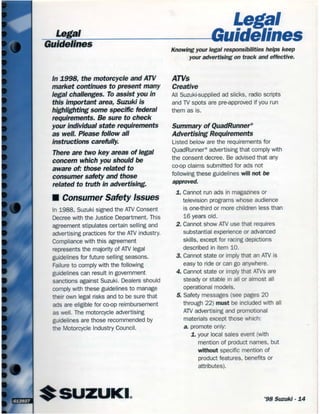 egal
lege' _ _ ._ GuidelinesGuidelines
ln 1998, the motorcycle and ATV
market continues to present many
legal challenges. To assist you in
this important area, Suzuki is
highlighting some specific federal
requirements. Be sure to check
your individual state requirements
as well. Please follow all
instructions carefully
There are two key areas of legal
concern which you should be
aware ok those related to
consumer safety and those
related to truth in advertising.
I Consumer Safety Issues
ln 1988, Suzuki signed the ATV Consent
Decree with the Justice Department. This
agreement stipulates certain selling and
advertising practices for the ATV industry.
Compliance with this agreement
represents the majority of AW legal
guidelines for future selling seasons.
Failure to comply with the following
guidelines can result in government
sanctions against Suzuki. Dealers should
comply with these guidelines to manage
their own legal risks and to be sure that
ads are eligible for cocp reimbursement
as well. The motorcycle advertising
guidelines are those recommended by
the Motorcycle lndustry Council.
Knowing your legal responsibilities helps keep
your advertising on track and effective.
ATVs
Creative
All Suzuki-supplied ad slicks, radio scripts
and TV spots are pre-approved if you run
them as is.
Summary of QuadRunner®
Advertising Requirements
Listed below are the requirements for
QuadRunner® advertising that comply with
the consent decree. Be advised that any
coop claims submitted for ads not
following these guidelines will not be
approved.
1. Cannot run ads in magazines or
television programs whose audience
is onethird or more children less than
16 years old.
2. Cannot show ATV use that requires
substantial experience or advanced
skills, except for racing depictions
described in item 10.
3. Cannot state or imply that an ATV is
easy to ride or car go anywhere.
4. Cannot state or inrply that AWS are
steady or stable lr all or almost all
operational models.
5. Safety messages (see pages 20
through 22) must be included with all
ATV advertising and promotional
materials except those which:
a. promote only:
1. your local sales event (with
mention of product names, but
without specihc mention of
product features, benehts or
attributes).
'98 Suzuki - 14
 