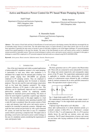 International Journal on Recent and Innovation Trends in Computing and Communication ISSN: 2321-8169
Volume: 6 Issue: 6 36- 40
______________________________________________________________________________________
36
IJRITCC | June 2018, Available @ http://www.ijritcc.org
_______________________________________________________________________________________
Active and Reactive Power Control for PV based Water Pumping System
Anjali Torgal
Department of Electrical and Electronics Engineering
DSCE, Bengaluru, India
torgalanjali@gmail.com
Harsha Anantwar
Department of Electrical and Electronics Engineering
DSCE,Bengaluru, India
K. Shanmukha Sundar
Department of Electrical and Electronics Engineering
DSCE
Bengaluru, India
Abstract— The scarcity of fossil fuels and lack of electrification of several rural areas in developing countries like India has encouraged the use
of renewable energy sources in recent times. The solar photovoltaic power is of great relevance in areas where electric lines are not yet laid.
Since agriculture is generally the main source of income in most of rural India, irrigation is one of the biggest challenges. PV powered pumping
systems have gained popularity in the past few decades. The nature of the load demands an active and reactive power control in standalone
systems powered by renewable sources. There are several techniques to achieve active and reactive power control in a microgrid. In this paper a
technique to control PQ is employed to a PV powered composite load and results are evaluated using MATLAB/SIMULINK.
Keywords- Active power, Boost converter, Induction motor, Inverter, Reactive power
__________________________________________________*****_________________________________________________
I. INTRODUCTION
One of the most important and widely accepted applications
of photovoltaic(PV) standalone systems is for water pumping.
A particularly in rural area, where solar irradiation is in
abundance but a supply from the national grid is lacking. Low
power pumps ranging from 200–2000W are generally
employed in PV pumping systems. They are employed in
several places for supplying water for livestock or domestic
purposes. They are also used for water and energy conservation
such as low head drip irrigation systems[1]. The energy
utilization efficiency of PV panels is often quite low. This
efficiency can be significantly improved even in commercial
photovoltaic pumping systems by employing suitable
algorithms for maximum power point tracking. The choice of
motor for rural irrigation is generally a squirrel cage induction
motor. The renewable source in this paper supplies to a load
that is composite. An induction motor operating in parallel with
a static RL load is considered. Since the system consists of both
a static and dynamic load, both active and reactive power is
needed to be controlled in particular scenarios. Although some
work has been carried out previously by with a grid connected
PV system, not much has been done in case of a standalone
system which is powering a composite load. This paper aims at
providing a novel active and reactive power control strategy in
the case of a standalone system considering the requirements of
static and dynamic loads.
A. PV Panel
The basic generation unit in a PV system is the Photovoltaic
cell. These cells are connected in series and parallel to increase
the voltage and current respectively and consequently output
power of the PV panel. The single-diode mathematical model
is applicable to simulate silicon photovoltaic cells which
consist of a photocurrent source denoted by Iph, a nonlinear
diode D, internal resistances Rs in series and Rsh connected in
shunt. The equivalent circuit is shown in Fig. 1.
Fig. 1. Single diode model of PV cell
The mathematical relationship between the output current I
and output voltage V in the single-diode equivalent circuit can
be described as:
I=Iph-Is(e^(((qV+IRs))/∆kT)-1)-(V+IRs)/Rsh (1)
where, Iph is photocurrent; Is is diode saturation current; q is
coulomb constant (1.602e-19C); k is Boltzman’s constant
(1.381e-23 J/K); T is cell temperature (K); A is P-N junction
ideality factor; Rs and Rsh are intrinsic series and shunt
resistances. The PV panel characteristics of power and current
are non linear with varying conditions of solar irradiance and
temperature.
 