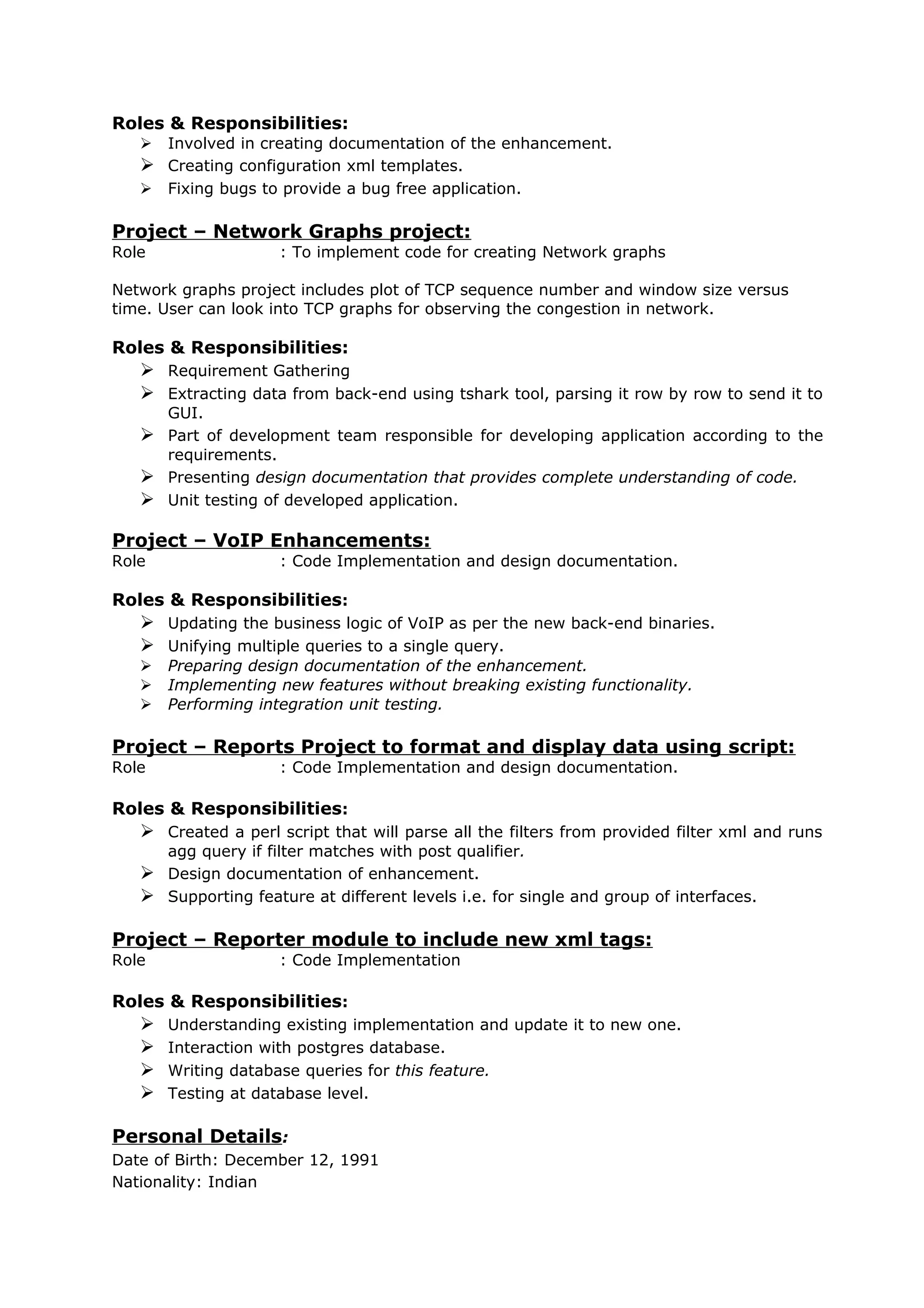 Roles & Responsibilities:
 Involved in creating documentation of the enhancement.
 Creating configuration xml templates.
 Fixing bugs to provide a bug free application.
Project – Network Graphs project:
Role : To implement code for creating Network graphs
Network graphs project includes plot of TCP sequence number and window size versus
time. User can look into TCP graphs for observing the congestion in network.
Roles & Responsibilities:
 Requirement Gathering
 Extracting data from back-end using tshark tool, parsing it row by row to send it to
GUI.
 Part of development team responsible for developing application according to the
requirements.
 Presenting design documentation that provides complete understanding of code.
 Unit testing of developed application.
Project – VoIP Enhancements:
Role : Code Implementation and design documentation.
Roles & Responsibilities:
 Updating the business logic of VoIP as per the new back-end binaries.
 Unifying multiple queries to a single query.
 Preparing design documentation of the enhancement.
 Implementing new features without breaking existing functionality.
 Performing integration unit testing.
Project – Reports Project to format and display data using script:
Role : Code Implementation and design documentation.
Roles & Responsibilities:
 Created a perl script that will parse all the filters from provided filter xml and runs
agg query if filter matches with post qualifier.
 Design documentation of enhancement.
 Supporting feature at different levels i.e. for single and group of interfaces.
Project – Reporter module to include new xml tags:
Role : Code Implementation
Roles & Responsibilities:
 Understanding existing implementation and update it to new one.
 Interaction with postgres database.
 Writing database queries for this feature.
 Testing at database level.
Personal Details:
Date of Birth: December 12, 1991
Nationality: Indian
 