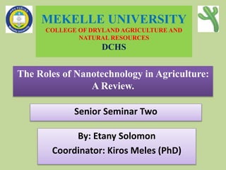 MEKELLE UNIVERSITY
COLLEGE OF DRYLAND AGRICULTURE AND
NATURAL RESOURCES
DCHS
The Roles of Nanotechnology in Agriculture:
A Review.
By: Etany Solomon
Coordinator: Kiros Meles (PhD)
Senior Seminar Two
 