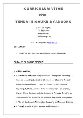 CURRICULUM VITAE
FOR
TENDAI SIGAUKE NYANDORO
3 Bell East Heights,
107 Yeo Street,
Bellevue East,
Johannesburg 2198
Email: tendaisigauke51@gmail.com
OBJECTIVES
 To become an undisputable and astute accountant and lecturer.
SUMMARY OF QUALIFICATIONS
• ACCA qualified
• Subjects Passed : Accountant in Business ; Management Accounting ;
Financial Accounting ; Corporate and Business Law (Botswana Context);
Performance Management ; Taxation (Botswana Context); Financial
Reporting ; Audit and Assurance ;Financial Management ; Governance ,
Risk and Ethics ; Business Analysis ; International Corporate Reporting and
Advanced Audit and Assurance and Advanced Performance Management.
• 3-A Levels Cambridge in Mathematics, Geography and Technical Graphics
• 8 O-Levels including English Language and Mathematics
 