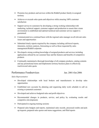 • Promotes key products and services within the Riddell product family in assigned
territory
• Achieves or exceeds sales quota and objectives while ensuring 100% customer
satisfaction
• Support service to customers by developing a strong working relationship with
marketing, technical support, customer support and production to ensure that a team
environment is established and optimal technical and customer service support is
guaranteed
• Communicated on a continual basis with the regional sales manager on all relevant sales
issues and opportunities
• Submitted timely reports required by the company including call/travel reports,
itineraries, territory analysis, forecasting as well as those requested by sales
management/Riddell corporate
• Developed a strong working knowledge of assigned products and services including
applications utilized by our customer base and the features and benefits of competitive
products
• Continually maintained a thorough knowledge of all company products, catalog contents
and any promotional items and Implements territory business plans to effectively
reach/exceed sales quota
Performance Foodservices Jan. 2001-Oct.2006
Sales Representative
• Developed relationships with local brokers and manufacturers to develop sales
opportunities
• Established new accounts by planning and organizing daily work schedule to call on
existing or potential customers
• Developed and achieves budgeted sales and profit objectives
• Recommended changes in products, service, and policy by evaluating results and
competitive developments
• Participated in ongoing training sessions
• Prepared sales budgets and reports, maintained sales records, processed credits and pick
up requests, prepared sales quotes and menu suggestions, and filed reports
 