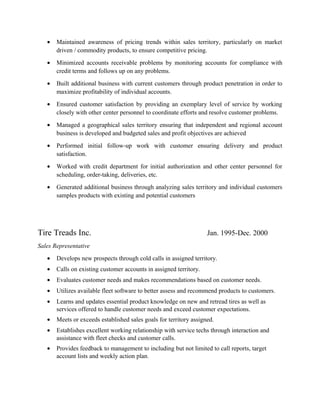 • Maintained awareness of pricing trends within sales territory, particularly on market
driven / commodity products, to ensure competitive pricing.
• Minimized accounts receivable problems by monitoring accounts for compliance with
credit terms and follows up on any problems.
• Built additional business with current customers through product penetration in order to
maximize profitability of individual accounts.
• Ensured customer satisfaction by providing an exemplary level of service by working
closely with other center personnel to coordinate efforts and resolve customer problems.
• Managed a geographical sales territory ensuring that independent and regional account
business is developed and budgeted sales and profit objectives are achieved
• Performed initial follow-up work with customer ensuring delivery and product
satisfaction.
• Worked with credit department for initial authorization and other center personnel for
scheduling, order-taking, deliveries, etc.
• Generated additional business through analyzing sales territory and individual customers
samples products with existing and potential customers
Tire Treads Inc. Jan. 1995-Dec. 2000
Sales Representative
• Develops new prospects through cold calls in assigned territory.
• Calls on existing customer accounts in assigned territory.
• Evaluates customer needs and makes recommendations based on customer needs.
• Utilizes available fleet software to better assess and recommend products to customers.
• Learns and updates essential product knowledge on new and retread tires as well as
services offered to handle customer needs and exceed customer expectations.
• Meets or exceeds established sales goals for territory assigned.
• Establishes excellent working relationship with service techs through interaction and
assistance with fleet checks and customer calls.
• Provides feedback to management to including but not limited to call reports, target
account lists and weekly action plan.
 