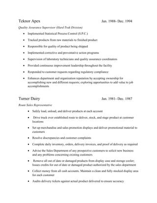 Teknor Apex Jan. 1988- Dec. 1994
Quality Assurance Supervisor (Hard Trak Division)
• Implemented Statistical Process Control (S.P.C.)
• Tracked products from raw materials to finished product
• Responsible for quality of product being shipped
• Implemented corrective and preventative action programs
• Supervision of laboratory technicians and quality assurance coordinators
• Provided continuous improvement leadership throughout the facility
• Responded to customer requests regarding regulatory compliance
• Enhances department and organization reputation by accepting ownership for
accomplishing new and different requests; exploring opportunities to add value to job
accomplishments
Turner Dairy Jan. 1981- Dec. 1987
Route Sales Representative
• Safely load, unload, and deliver products at each account
• Drive truck over established route to deliver, stock, and stage product at customer
locations
• Set up merchandise and sales promotion displays and deliver promotional material to
customers
• Resolve discrepancies and customer complaints
• Complete daily inventory, orders, delivery invoices, and proof of delivery as required
• Advise the Sales Department of any prospective customers to solicit new business
and any problems concerning existing customers
• Remove all out of date or damaged products from display case and storage cooler;
Issues credits for out of date or damaged product authorized by the sales department
• Collect money from all cash accounts. Maintain a clean and fully stocked display area
for each customer
• Audits delivery tickets against actual product delivered to ensure accuracy
 