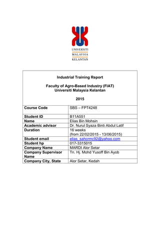 Industrial Training Report
Faculty of Agro-Based Industry (FIAT)
Universiti Malaysia Kelantan
2015
Course Code SBS – FPT4248
Student ID B11A551
Name Elias Bin Mohsin
Academic advisor Dr. Nurul Syaza Binti Abdul Latif
Duration 16 weeks
(from 22/02/2015 - 13/06/2015)
Student email elias_sahcrmc92@yahoo.com
Student hp 017-3315015
Company Name MARDI Alor Setar
Company Supervisor
Name
Tn. Hj. Mohd Yusoff Bin Ayob
Company City, State Alor Setar, Kedah
 