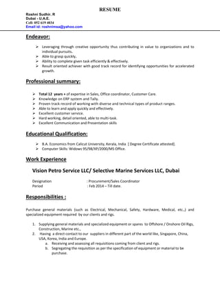 RESUME
Roshni Sudhir. R
Dubai - U.A.E.
Cell: 052 619 4034
Email id: roshnimsa@yahoo.com
Endeavor:
 Leveraging through creative opportunity thus contributing in value to organizations and to
individual pursuits.
 Able to grasp quickly.
 Ability to complete given task efficiently & effectively.
 Result oriented achiever with good track record for identifying opportunities for accelerated
growth.
Professional summary:
 Total 12 years + of expertise in Sales, Office coordinator, Customer Care.
 Knowledge on ERP system and Tally.
 Proven track record of working with diverse and technical types of product ranges.
 Able to learn and apply quickly and effectively.
 Excellent customer service.
 Hard working, detail oriented, able to multi-task.
 Excellent Communication and Presentation skills
Educational Qualification:
 B.A. Economics from Calicut University, Kerala, India [ Degree Certificate attested].
 Computer Skills: Widows 95/98/XP/2000/MS Office.
Work Experience
Vision Petro Service LLC/ Selective Marine Services LLC, Dubai
Designation : Procurement/Sales Coordinator
Period : Feb 2014 – Till date.
Responsibilities :
Purchase general materials (such as Electrical, Mechanical, Safety, Hardware, Medical, etc.,) and
specialized equipment required by our clients and rigs.
1. Supplying general materials and specialized equipment or spares to Offshore / Onshore Oil Rigs,
Construction, Marine etc.,
2. Having a direct contact to our suppliers in different part of the world like, Singapore, China,
USA, Korea, India and Europe.
a. Receiving and assessing all requisitions coming from client and rigs.
b. Segregating the requisition as per the specification of equipment or material to be
purchase.
 