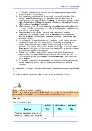 Formación Sociocultural II
50
1. El Facilitador explica a los participantes que efectuaran una actividad en la cuál
necesita de toda su participación.
2. Cada participante elegirá una hoja de papel del recipiente, la mirará sin dejar a
nadie verla y doblará nuevamente y la pondrá de nuevo en el recipiente, el
participante que haya sacado la X será el asesino y el participante que haya sacado
la O será el detective. El detective saldrá del salón y esperará en el pasillo o en el
salón de a lado, el asesino no hará nada.
3. Si la dinámica se celebra de noche, apague las luces, el asesino se dirigirá a alguien
en el salón y pondrá una mano sobre su cuello, la víctima gritará y caerá muerta, al
oír el grito, prenda las luces.
4. Si la dinámica se celebra de día y no puede oscurecer el salón, pida a los
participantes que cierren los ojos y solicite al asesino que mate a su víctima,
llamen al detective, quien empezará a hacer preguntas para tratar de averiguar
quien es el culpable.
5. Los participantes no tendrán que decir la verdad sobre lo que estaban haciendo,
pueden decir lo que se les ocurra: que estaban paseando al pez dorado, o que
estaban dormidos en el candil, o que estaban jugando ajedrez con Placido
Domingo, ¡ Pero la culpa saldrá a la luz!; aunque usted no lo crea, muchas veces el
detective puede averiguar quién lo hizo porque los culpables se ven más culpables
que los demás y se delatan ellos mismos.
6. El detective tendrá tres oportunidades para adivinar, y podrá hacer tantas
preguntas como sea necesario. Entonces retornarán al recipiente para volver a
empezar el juego con un nuevo asesino y un nuevo detective y, esperamos, una
nueva víctima.
7. El Facilitador guía un proceso para que el grupo analice la importancia de manejar
bien las preguntas y el saber escuchar para obtener información valiosa y
confiable.
El Facilitador guía un proceso para que el grupo analice, como se puede aplicar lo aprendido en
su vida.
II.3.3 Integrar y aplicar los aspectos más relevantes de una comunicación efectiva.
Respeto, tolerancia, iniciativa y análisis
II.3.3.1 Actividad de aprendizaje No.16 Diseñar un modelo de comunicación grupal
estructurada encaminada el logro de objetivos. (producto de Evaluación Parcial)
Valor: 20%
Tipo de actividad: Grupal.
Criterios
Óptimo
20%
Satisfactorio
15%
Deficiente
10%
Presentar propuestas primero en
equipo y concluir de manera
 
