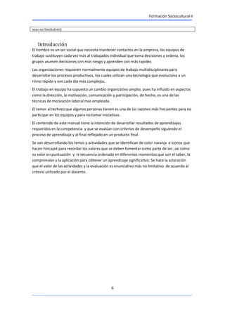 Formación Sociocultural II
6
mas no limitativo)
Introducción
El hombre es un ser social que necesita mantener contactos en la empresa, los equipos de
trabajo sustituyen cada vez más al trabajados individual que toma decisiones y ordena, los
grupos asumen decisiones con más riesgo y aprenden con más rapidez.
Las organizaciones requieren normalmente equipos de trabajo multidisciplinares para
desarrollar los procesos productivos, los cuales utilizan una tecnología que evoluciona a un
ritmo rápido y son cada día más complejos.
El trabajo en equipo ha supuesto un cambio organizativo amplio, pues ha influido en aspectos
como la dirección, la motivación, comunicación y participación, de hecho, es una de las
técnicas de motivación laboral más empleada.
El temor al rechazo que algunas personas tienen es una de las razones más frecuentes para no
participar en los equipos y para no tomar iniciativas.
El contenido de este manual tiene la intención de desarrollar resultados de aprendizajes
requeridos en la competencia y que se evalúan con criterios de desempeño siguiendo el
proceso de aprendizaje y al final reflejado en un producto final.
Se van desarrollando los temas y actividades que se identifican de color naranja e iconos que
hacen hincapié para recordar los valores que se deben fomentar como parte de ser, así como
su valor en puntuación y la secuencia ordenada en diferentes momentos que son el saber, la
comprensión y la aplicación para obtener un aprendizaje significativo. Se hace la aclaración
que el valor de las actividades y la evaluación es enunciativo más no limitativo de acuerdo al
criterio utilizado por el docente.
 