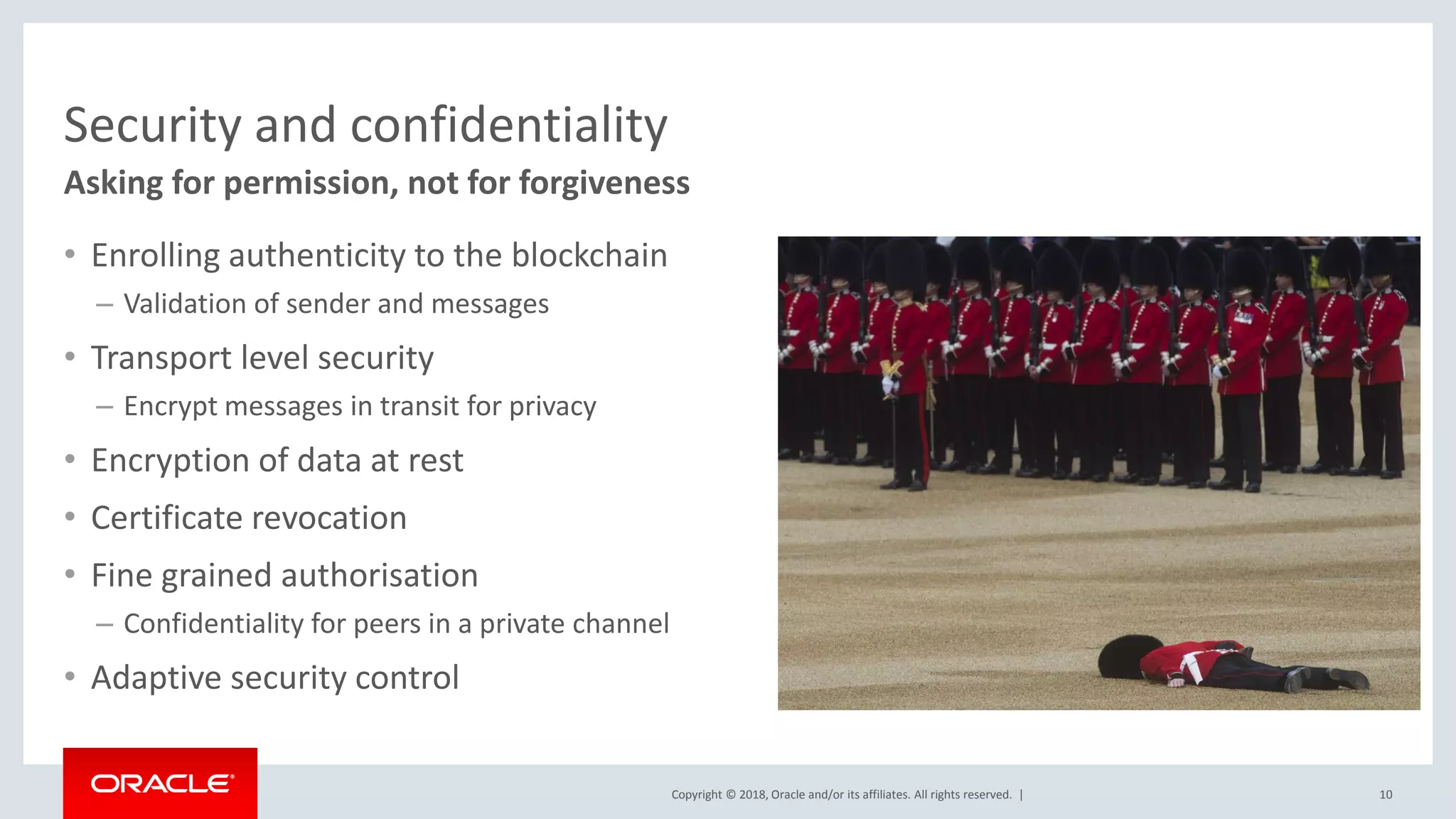 Copyright © 2018, Oracle and/or its affiliates. All rights reserved. |
Security and confidentiality
• Enrolling authenticity to the blockchain
– Validation of sender and messages
• Transport level security
– Encrypt messages in transit for privacy
• Encryption of data at rest
• Certificate revocation
• Fine grained authorisation
– Confidentiality for peers in a private channel
• Adaptive security control
10
Asking for permission, not for forgiveness
 