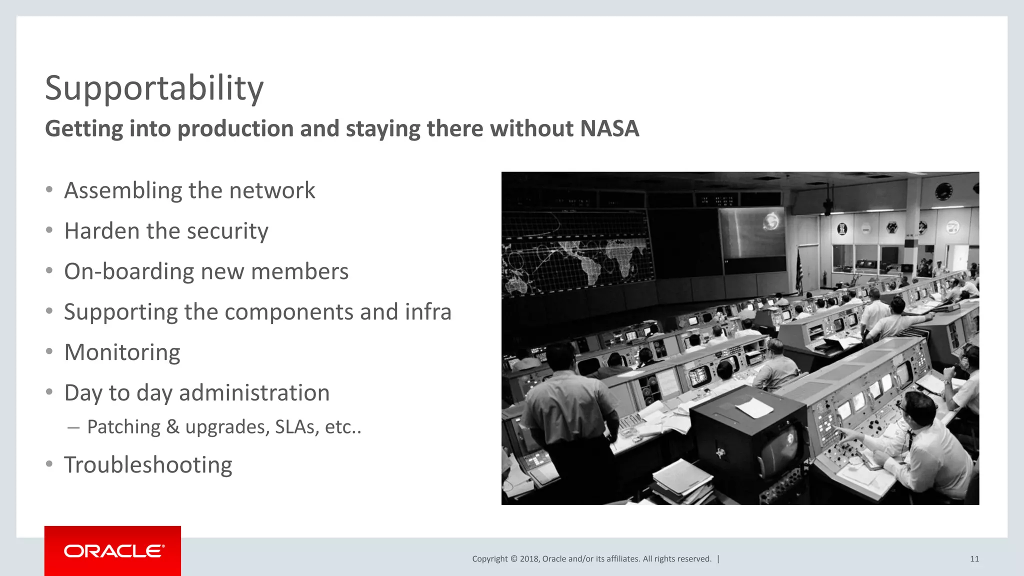 Copyright © 2018, Oracle and/or its affiliates. All rights reserved. |
Supportability
• Assembling the network
• Harden the security
• On-boarding new members
• Supporting the components and infra
• Monitoring
• Day to day administration
– Patching & upgrades, SLAs, etc..
• Troubleshooting
11
Getting into production and staying there without NASA
 