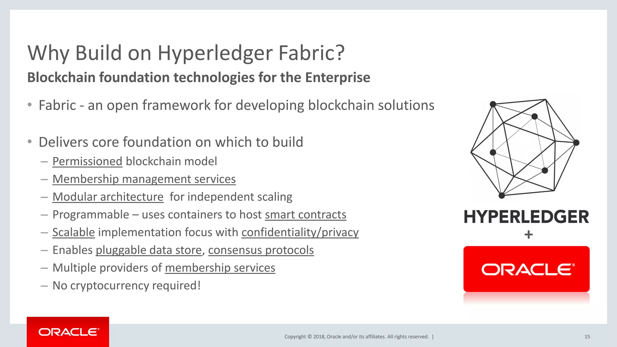 Copyright © 2018, Oracle and/or its affiliates. All rights reserved. |
Why Build on Hyperledger Fabric?
• Fabric - an open framework for developing blockchain solutions
• Delivers core foundation on which to build
– Permissioned blockchain model
– Membership management services
– Modular architecture for independent scaling
– Programmable – uses containers to host smart contracts
– Scalable implementation focus with confidentiality/privacy
– Enables pluggable data store, consensus protocols
– Multiple providers of membership services
– No cryptocurrency required!
15
Blockchain foundation technologies for the Enterprise
+
 