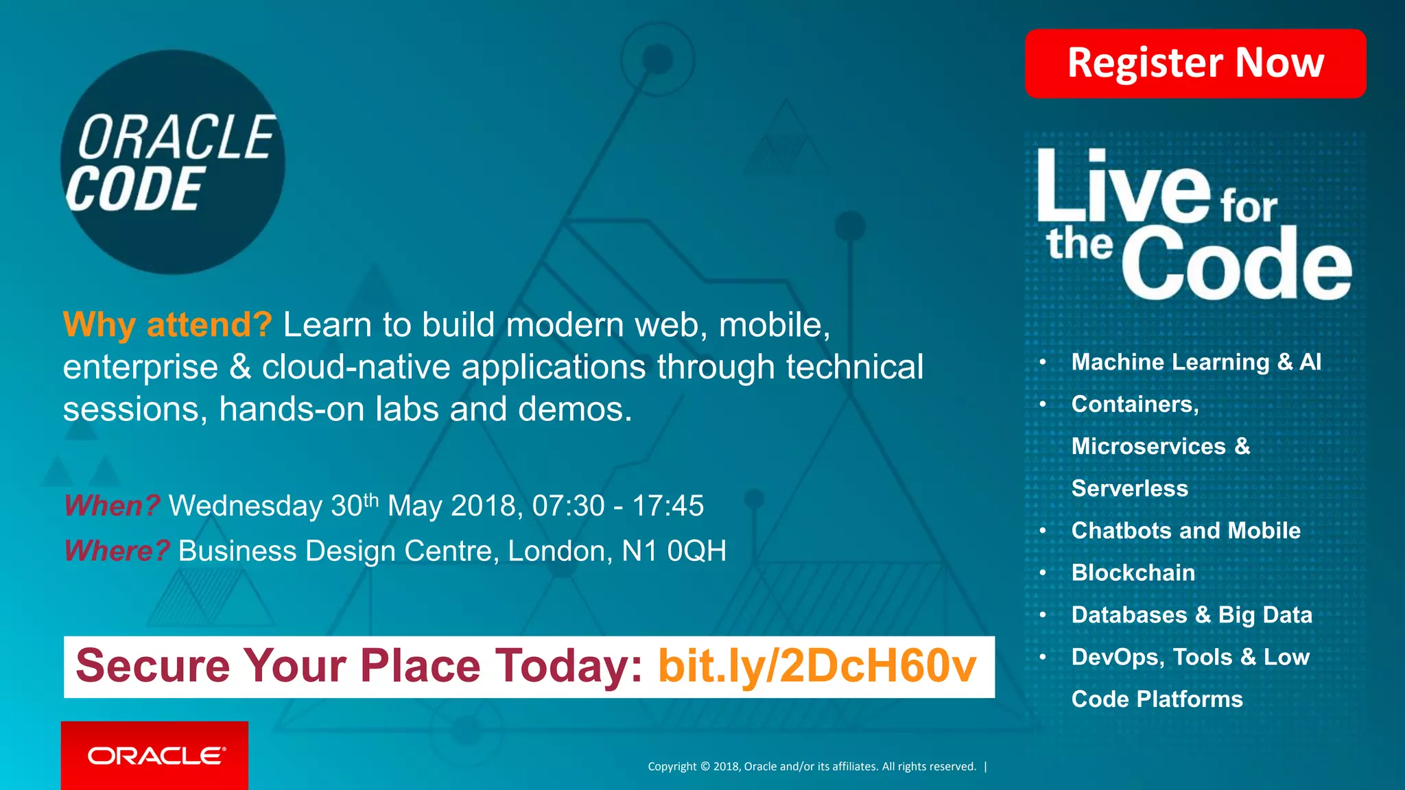 Copyright © 2018, Oracle and/or its affiliates. All rights reserved. |
• Machine Learning & AI
• Containers,
Microservices &
Serverless
• Chatbots and Mobile
• Blockchain
• Databases & Big Data
• DevOps, Tools & Low
Code Platforms
Secure Your Place Today: bit.ly/2DcH60v
When? Wednesday 30th May 2018, 07:30 - 17:45
Where? Business Design Centre, London, N1 0QH
Why attend? Learn to build modern web, mobile,
enterprise & cloud-native applications through technical
sessions, hands-on labs and demos.
Register Now
 