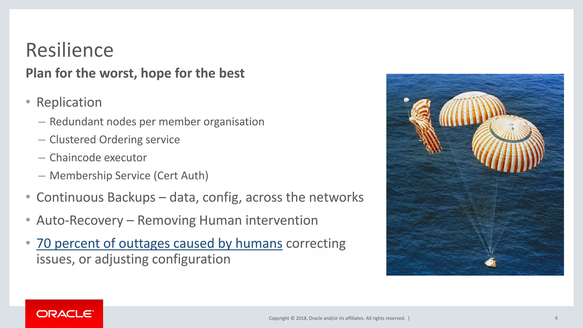 Copyright © 2018, Oracle and/or its affiliates. All rights reserved. |
Resilience
• Replication
– Redundant nodes per member organisation
– Clustered Ordering service
– Chaincode executor
– Membership Service (Cert Auth)
• Continuous Backups – data, config, across the networks
• Auto-Recovery – Removing Human intervention
• 70 percent of outtages caused by humans correcting
issues, or adjusting configuration
9
Plan for the worst, hope for the best
 