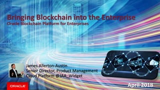 Bringing Blockchain into the Enterprise
Oracle Blockchain Platform for Enterprises
April 2018
James Allerton-Austin
Senior Director, Product Management
Cloud Platform @JAA_Widget
 