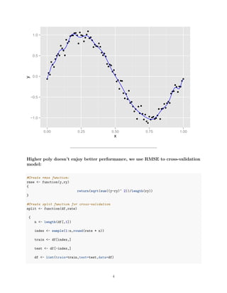 −1.0
−0.5
0.0
0.5
1.0
0.00 0.25 0.50 0.75 1.00
x
y
Higher poly doesn’t enjoy better performance, we use RMSE to cross-validation
model:
#Create rmse function:
rmse <- function(y,ry)
{
return(sqrt(sum((y-ry)^ 2))/length(ry))
}
#Create split function for cross-validation
split <- function(df,rate)
{
n <- length(df[,1])
index <- sample(1:n,round(rate * n))
train <- df[index,]
test <- df[-index,]
df <- list(train=train,test=test,data=df)
4
 