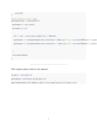 return(df)
}
#Create function to plot output
performance_Gen <- function(df,n){
performance <- data.frame()
for(index in 1:n){
fit <- lm(y ~ poly(x,degree=index),data = df$train)
performance <- rbind(performance,data.frame(degree =index,type='train',rmse=rmse(df$train['y'],predic
performance <- rbind(performance,data.frame(degree = index,type='test',rmse=rmse(df$test['y'],predict
}
return(performance)
}
Plot output about train & test dataset:
df_split <- split(df,0.5)
performance<- performance_Gen(df_split,10)
ggplot(performance,aes(x=degree,y=rmse,linetype=type))+geom_point()+geom_line()
5
 