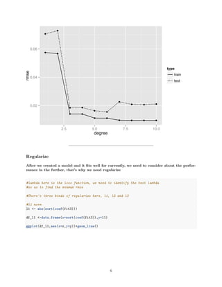 0.02
0.04
0.06
2.5 5.0 7.5 10.0
degree
rmse
type
train
test
Regularize
After we created a model and it ﬁts well for currently, we need to consider about the perfor-
mance in the further, that’s why we need regularize
#lambda here is the loss function, we need to identify the best lambda
#so as to find the minmum rmse
#There's three kinds of regularize here, l1, l2 and l3
#l1 norm
l1 <- abs(sort(coef(fit3)))
df_l1 <-data.frame(x=sort(coef(fit3)),y=l1)
ggplot(df_l1,aes(x=x,y=y))+geom_line()
6
 