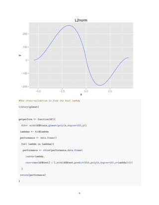 −200
−100
0
100
200
−5.0 −2.5 0.0 2.5
x
y L2norm
#Use cross-validation to find the best lambda
library(glmnet)
getperform <- function(df){
fit<- with(df$train,glmnet(poly(x,degree=10),y))
lambdas <- fit$lambda
performance <- data.frame()
for( lambda in lambdas){
performance <- rbind(performance,data.frame(
lambda=lambda,
rmse=rmse(df$test['y'],with(df$test,predict(fit,poly(x,degree=10),s=lambda)))))
}
return(performance)
}
8
 