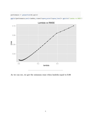 performance <- getperform(df_split)
ggplot(performance,aes(x=lambda,y=rmse))+geom_point()+geom_line()+ ggtitle('Lambda vs RMSE')
0.04
0.06
0.08
0.10
0.0 0.2 0.4
lambda
rmse
Lambda vs RMSE
As we can see, we got the minmum rmse when lambda equal to 0.06
9
 