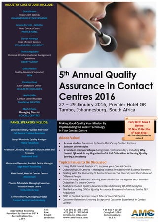 Making Good Quality Your Mission By
Implementing the Latest Technology
In Your Contact Centre
5th Annual Quality
Assurance in Contact
Centres 2016
27 – 29 January 2016, Premier Hotel OR
Tambo, Johannesburg, South Africa
Added Value!
 6+ case studies: Presented by South Africa’s top Contact Centres
 Solution driven topics
 2 Hands-on mini workshops during main conference days: Including Why
doesn’t QA work in my Organisation? & Call Calibration: Achieving Quality
Scoring Consistency
Topical Issues to Be Discussed
 Using Multichannel Analytics To Improve your Contact Centre
 Outsourcing Call Centres – Managing Internal Processes with External Partners
 Dealing With The Humanity Of Contact Centres, The Diversity and the Culture of
Different People
 Incorporating A Blended Learning Environment for the Agents With Business
Objectives To Ensure Growth
 Analytics-Enabled Quality Assurance: Revolutionising QA With Analytics
 The Re-Launching Of Our Quality Assurance Processes Influenced by the TCF
Regulation
 POPI In Contact Centres: How It Affects Your Call Centre
 Customer Retention: Ensuring Exceptional Customer Experience in Contact
Centres
INDUSTRY CASE STUDIES INCLUDE:
Grace Brown
Head: Client Services
JOHANNESBURG STOCK EXCHANGE
Jerome Forsyth – Githathu
Head Contact Centre
PROTEA HOTEL
Darryn Havenga
Head of Client Services
STELLENBOSCH UNIVERSITY
Thomas Ngubane
Divisional Director: Customer Management
Operations
LIBERTY GROUP
Sheila Naidoo
Quality Assurance Supervisor
MTN
Ebrahim Dinat
Chief Operations Officer
OCULAR TECHNOLOGIES
Nazlie Sallie
Contact Centre Manager
FoodServe SOLUTION
Mark Chana
Managing Director
CCI CALL CENTRES
Accredited Training
Provider By Services SETA
Accreditation No.
2287
Tel: +27 (0) 11 341 1000
Fax: +27 (0) 11 325 0048
Email: info@amc-intsa.com
Website: www.amc-intsa.com
PANEL SPEAKERS INCLUDE:
Deelee Freeman, Founder & Director
Call Centre Training Associates
Jacqui Munthrie, Quality Manager
Thebe Yabophelo
Aveenash Chirkoot, Manager: Contact Center and
Systems
Drake and Scull
Morne van Deventer, Contact Centre Manager
Sage Pastel Accounting
Alett Daniel, Head of Contact Centre
Momentum
Phumla Tshabalala, Managing Executive-
Intouch Contact centre
Innovation Group
Lynnete Morris, Managing Director
Contact Centre Coach Academy
P O Box 413629
Craighall 2024
Johannesburg
R.S.A
Early Bird! Book 2
Get 1 Free Seat
Before
30 November 2015!
Early Bird! Book 3
Before
30 Nov 15 Get the
4th
Seat Free!
NB: This offer is limited to
option 1
 