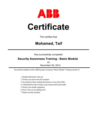 Has successfully completed:
November 30, 2014
Certificate
Mohamed, Taif
on
This certifies that:
Successful completion of the ABB Security Awareness "Basic Module" Training consists of :
Security Awareness Training - Basic Module
1. Handle information with care
2. Protect your password and computer
3. Pay attention when working from home or away from office
4. Understand the risk of using e-mail, internet and social media
5. Protect your mobile equipment
6. Know who you are dealing with
7. Report security incidents
 