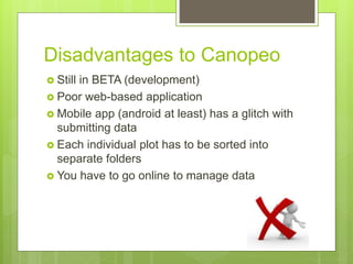 Disadvantages to Canopeo
 Still in BETA (development)
 Poor web-based application
 Mobile app (android at least) has a glitch with
submitting data
 Each individual plot has to be sorted into
separate folders
 You have to go online to manage data
 