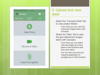 3. Upload and view
data!
• Select the “Canopeo Data” tab
to view project folders
• From here you can view the
individual images taken with
Canopeo
• Select the “Map” tab to view
the geo-referenced images
taken with Canopeo
• From here you can select
indivual images you have
taken at the locations that
they were taken
• You can also even set your
mapping application to
navigate you to their location
 