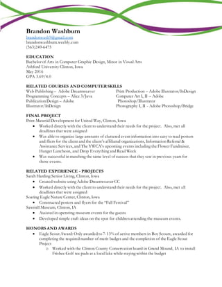 Brandon Washburn
brandonwash9@gmail.com
brandonwashburn.weebly.com
(563)249-6475
EDUCATION
Bachelor of Arts in Computer Graphic Design, Minor in Visual Arts
Ashford University Clinton, Iowa
May 2016
GPA 3.69/4.0
RELATED COURSES AND COMPUTER SKILLS
Web Publishing – Adobe Dreamweaver
Programming Concepts – Alice 3/Java
Publication Design – Adobe
Illustrator/InDesign
Print Production – Adobe Illustrator/InDesign
Computer Art I, II – Adobe
Photoshop/Illustrator
Photography I, II - Adobe Photoshop/Bridge
FINAL PROJECT
Print Material Development for United Way, Clinton, Iowa
 Worked directly with the client to understand their needs for the project. Also, met all
deadlines that were assigned
 Was able to organize large amounts of cluttered event information into easy to read posters
and fliers for the client and the client’s affiliated organizations, Information Referral &
Assistance Services, and The YWCA’s upcoming events including the Flower Fundraiser,
Hunger Luncheon, and Drop Everything and Read Week
 Was successful in matching the same level of success that they saw in previous years for
those events.
RELATED EXPERIENCE - PROJECTS
Sarah Harding Senior Living, Clinton, Iowa
 Created website using Adobe Dreamweaver CC
 Worked directly with the client to understand their needs for the project. Also, met all
deadlines that were assigned
Soaring Eagle Nature Center, Clinton, Iowa
 Constructed posters and flyers for the “Fall Festival”
Sawmill Museum, Clinton, IA
 Assisted in operating museum events for the guests
 Developed simple craft ideas on the spot for children attending the museum events.
HONORS AND AWARDS
 Eagle Scout Award: Only awarded to 7-13% of active members in Boy Scouts, awarded for
completing the required number of merit badges and the completion of the Eagle Scout
Project
o Worked with the Clinton County Conservation board in Grand Mound, IA to install
Frisbee Golf tee pads at a local lake while staying within the budget
 