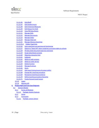                                                                                                         Software Requirements 
Specification   
                                                                                                                                                                      NECC Project  
 
 
3.1.11.46 Edit #Staff  
3.1.11.47 Edit Student Injury  
3.1.11.48 Edit Protective Measures  
3.1.11.49 Edit Reason For Hold  
3.1.11.50 View PM Data Sheets  
3.1.11.51 Manage Skills  
3.1.11.52 Manage Documents  
3.1.11.53 Manage Video  
3.1.11.54 Manage Help text  
3.1.11.55 Manage Advance Searching  
3.1.11.55.1 Hidden Tags/Links  
3.1.11.56 Auto­save/time out warning not functioning  
3.1.11.57 Option to "Select All" when assigning curriculum rights to schools  
3.1.11.58 PA data sheet document type too restrictive  
3.1.11.59 Assign data blocks to levels  
3.1.11.60 Objective character limit  
3.1.11.61 Sublevels  
3.1.11.62 Ability to add contexts.  
3.1.11.63 Ability to order all lists  
3.1.11.64 Delete function  
3.1.11.65 Manage # stimuli.  
3.1.11.66 Alerts  
3.1.11.67 Add report listing lessons for given skill(s)  
3.1.11.68 Change M­L teaching procedure  
3.1.11.69 Reorganize teaching procedures  
3.1.11.70 Define teaching procedure hierarchy  
3.1.11.71 Create Account­Level Lesson  
3.1.12 Logon  
3.1.13 Abstract API  
4. Project High Level Use Case Diagrams  
4.1 Domain Models  
4.1.1 Across all Modules  
4.1.1.1 Package: System Features  
4.1.2 Home  
4.1.3 Curriculum  
4.1.3.1 Package: Lesson Library  
 
     
10​   | ​Page                                                       ​Discovery Team 
 
 