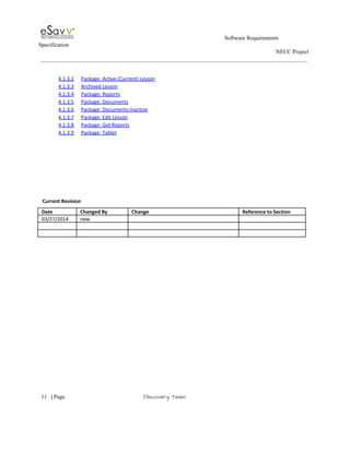                                                                                                         Software Requirements 
Specification   
                                                                                                                                                                      NECC Project  
 
 
4.1.3.2 Package: Active (Current) Lesson  
4.1.3.3 Archived Lesson  
4.1.3.4 Package: Reports  
4.1.3.5 Package: Documents  
4.1.3.6 Package: Documents­Inactive  
4.1.3.7 Package: Edit Lesson  
4.1.3.8 Package: Get Reports  
4.1.3.9 Package: Tablet  
 
 
 
 
 
 
 
 
 ​Current Revision 
Date  Changed By  Change  Reference to Section 
03/27/2014  new     
       
       
 
 
     
11​   | ​Page                                                       ​Discovery Team 
 
 
