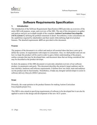                                                                                                        Software Requirements 
Specification   
                                                                                                                                                                      NECC Project  
 
 
Software Requirements Specification 
1. Introduction 
The introduction of the Software Requirements Specification (SRS) provides an overview of the 
entire SRS with purpose, scope, and overview of the SRS. The aim of this document is to gather 
and analyze and give an in­depth insight of the complete ​Autism Curriculum Encyclopedia 
(ACE) system​ by defining the problem statement in detail. Nevertheless, it also concentrates on 
the capabilities required by stakeholders and their needs while defining high­level product 
features. The detailed requirements ​ACE ​are provided in this document. 
 
Purpose 
 
The purpose of the document is to collect and analyze all assorted ideas that have come up to 
define the system, its requirements with respect to consumers. Also, we shall predict and sort out 
how we hope this product will be used in order to gain a better understanding of the project, 
outline concepts that may be developed later, and document ideas that are being considered, but 
may be discarded as the product develops. 
 
In short, the purpose of this SRS document is to provide a detailed overview of our software 
product, its parameters and goals. This document describes the project's target audience and its 
user interface, hardware and software requirements. It defines how our client, team and audience 
see the product and its functionality. Nonetheless, it helps any designer and developer to assist in 
software delivery lifecycle (SDLC) processes. 
 
 
Scope 
 
Primarily, the scope pertains to the product features for making Autism Curriculum 
Encyclopedia project live.   
 
This SRS is also aimed at specifying requirements of software to be developed but it can also be 
applied to assist in the design and development of the new ACE system. . 
 
 
     
12​   | ​Page                                                       ​Discovery Team 
 
 