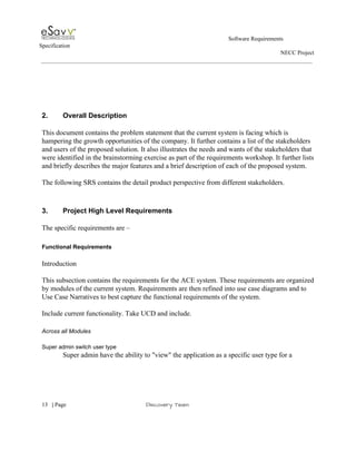                                                                                                         Software Requirements 
Specification   
                                                                                                                                                                      NECC Project  
 
 
 
 
 
 
2. Overall Description 
 
This document contains the problem statement that the current system is facing which is 
hampering the growth opportunities of the company. It further contains a list of the stakeholders 
and users of the proposed solution. It also illustrates the needs and wants of the stakeholders that 
were identified in the brainstorming exercise as part of the requirements workshop. It further lists 
and briefly describes the major features and a brief description of each of the proposed system.  
 
The following SRS contains the detail product perspective from different stakeholders. 
 
 
3. Project High Level Requirements  
 
The specific requirements are – 
 
Functional Requirements 
 
Introduction  
 
This subsection contains the requirements for the ACE system. These requirements are organized 
by modules of the current system. Requirements are then refined into use case diagrams and to 
Use Case Narratives to best capture the functional requirements of the system.  
 
Include current functionality. Take UCD and include. 
 
Across all Modules 
 
Super admin switch user type 
Super admin have the ability to "view" the application as a specific user type for a 
 
     
13​   | ​Page                                                       ​Discovery Team 
 
 