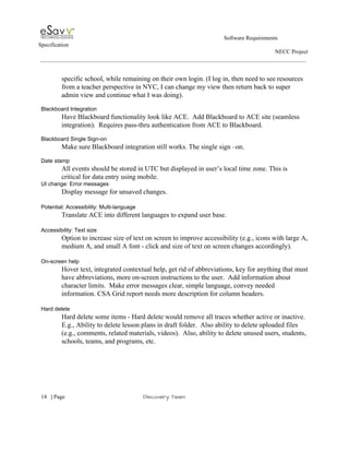                                                                                                         Software Requirements 
Specification   
                                                                                                                                                                      NECC Project  
 
 
specific school, while remaining on their own login. (I log in, then need to see resources 
from a teacher perspective in NYC, I can change my view then return back to super 
admin view and continue what I was doing). 
 
Blackboard Integration 
Have Blackboard functionality look like ACE.  Add Blackboard to ACE site (seamless 
integration).  Requires pass­thru authentication from ACE to Blackboard. 
 
Blackboard Single Sign­on 
Make sure Blackboard integration still works. The single sign –on.   
 
Date stamp 
All events should be stored in UTC but displayed in user’s local time zone. This is 
critical for data entry using mobile. 
UI change: Error messages 
Display message for unsaved changes.   
 
Potential: Accessibility: Multi­language  
Translate ACE into different languages to expand user base. 
 
Accessibility: Text size 
Option to increase size of text on screen to improve accessibility (e.g., icons with large A, 
medium A, and small A font ­ click and size of text on screen changes accordingly). 
 
On­screen help 
Hover text, integrated contextual help, get rid of abbreviations, key for anything that must 
have abbreviations, more on­screen instructions to the user.  Add information about 
character limits.  Make error messages clear, simple language, convey needed 
information. CSA Grid report needs more description for column headers. 
 
Hard delete 
Hard delete some items ­ Hard delete would remove all traces whether active or inactive. 
E.g., Ability to delete lesson plans in draft folder.  Also ability to delete uploaded files 
(e.g., comments, related materials, videos).  Also, ability to delete unused users, students, 
schools, teams, and programs, etc. 
 
 
     
14​   | ​Page                                                       ​Discovery Team 
 
 