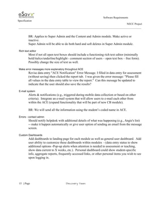                                                                                                         Software Requirements 
Specification   
                                                                                                                                                                      NECC Project  
 
 
BR: Applies to Super Admin and the Content and Admin module. Make active or 
inactive. 
Super Admin will be able to do both hard and soft deletes in Super Admin module. 
 
Rich text editor 
Most if not all open text boxes should include a functioning rich text editor (minimally 
bold/italics/underline/highlight ­ comment section of users – open text box – free form). 
Possibly change the size of text as well. 
  
Make error messages more explanatory throughout ACE 
Revise data entry "ACE Notification" Error Message. I filled in data entry for assessment 
(without saving) then clicked the report tab.  I was given the error message: "Please fill 
all values in the data entry table to view the report."  Can this message be updated to 
indicate that the user should also save the results? 
 
E­mail system 
Alerts & notifications (e.g., triggered during mobile data collection or based on other 
criteria).  Integrate an e­mail system that will allow users to e­mail each other from 
within the ACE (expand functionality that will be part of new CB module). 
 
BR: We will send all the information using the student’s coded name in ACE. 
 
Errors ­ contact admin 
Should notify helpdesk with additional details of what was happening (e.g., Angie's list) 
­­ make it happen automatically or give user option of sending an email from the message 
screen. 
 
Custom Dashboards 
Add dashboards to landing page for each module as well as general user dashboard.  Add 
user ability to customize these dashboards within modules  ­ (data entry status to show 
additional options ­Pop­up alerts when attention is needed to assessment or teaching, 
show data current to X weeks, etc.).  Personal dashboard could show student­specific 
info, aggregate reports, frequently accessed links, or other personal items you wish to see 
upon logging in. 
 
 
     
15​   | ​Page                                                       ​Discovery Team 
 
 