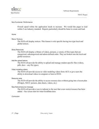                                                                                                         Software Requirements 
Specification   
                                                                                                                                                                      NECC Project  
 
 
Non­Functional:​ Performance 
 
Overall speed within the application needs to increase. We would like pages to load                           
within 2 sec/industry standard.  Reports particularly should be faster to create and load. 
 
Home 
 
Show Notices 
The SUD will display notices. This feature is role specific having two type local and 
global notices. 
 
 
Show Resources 
The SUD will display a library of videos, pictures, a variety of files types that are 
categorized, subcategorized and admin defined order. They are broken into the local and 
global resources. 
 
Add file upload feature 
The SUD will provide the ability to upload and manage student specific files (videos, 
pdfs, docs – any file types). 
 
Video modeling videos 
The SUD will provide access to video modeling videos from ACE or give users the 
ability to download videos to computer or burn to DVD.  
 
Resource area 
The SUD will provide the ability to access resource docs without going into a lesson plan 
(Widgits, NECC pictures, data sheets, videos, etc.)  
 
New Notice/resource message 
The SUD will provide a way to indicate to the user that a new notice/resource has been 
added. ­ See screen shot for what GoodData does.   
 
Curriculum 
 
 
     
17​   | ​Page                                                       ​Discovery Team 
 
 