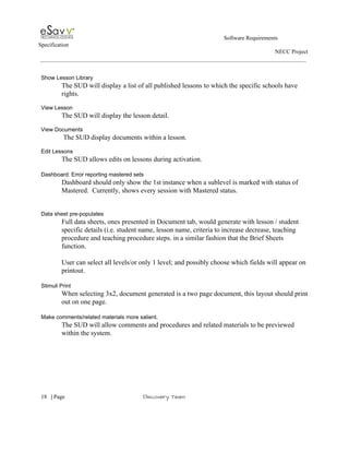                                                                                                         Software Requirements 
Specification   
                                                                                                                                                                      NECC Project  
 
 
Show Lesson Library 
The SUD will display a list of all published lessons to which the specific schools have 
rights. 
 
View Lesson 
The SUD will display the lesson detail.  
 
View Documents 
 The SUD display documents within a lesson. 
 
Edit Lessons 
The SUD allows edits on lessons during activation. 
 
Dashboard: Error reporting mastered sets 
Dashboard should only show the 1st instance when a sublevel is marked with status of 
Mastered.  Currently, shows every session with Mastered status. 
 
 
Data sheet pre­populates 
Full data sheets, ones presented in Document tab, would generate with lesson / student 
specific details (i.e. student name, lesson name, criteria to increase decrease, teaching 
procedure and teaching procedure steps. in a similar fashion that the Brief Sheets 
function. 
 
User can select all levels/or only 1 level; and possibly choose which fields will appear on 
printout. 
 
Stimuli Print 
When selecting 3x2, document generated is a two page document, this layout should print 
out on one page. 
 
Make comments/related materials more salient. 
The SUD will allow comments and procedures and related materials to be previewed 
within the system.  
 
 
     
18​   | ​Page                                                       ​Discovery Team 
 
 