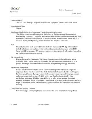                                                                                                         Software Requirements 
Specification   
                                                                                                                                                                      NECC Project  
 
 
Lesson Snapshot 
The SUD will display a snapshot of the student’s progress for each individual lesson. 
 
Video Modeling Video 
Shared. 
 
Add/Delete Multiple Skill Lines in Instructional Plan and Instructional Summary. 
The ability to add and delete multiple skills lines in the Instructional Summary and 
Instructional Plan (SA). Currently, when you edit the Instruction Plan/Summary you have 
to add each line individually as well as delete each line.  Between each action the ACE 
wheel is displayed. Depending on environment this may take some time. 
 
PTO. 
Check box next to each level/sublevel include/not include in PTO.  By default all are 
included, but user can uncheck if they will not be counting that sublevel in the PTO. 
Same with IT for context.  TA is simply number of steps across all sub­chains (can delete 
the chains you don't want to target). 
 
Edit Learner Profile 
User ability to select options for the learner that can be applied to all lessons when 
activating them.  These would include fields that are common across lessons (e.g., # 
people, # settings, criteria to increase/decrease, prompt fading strategy, and more).   
 
Visual Scope & Sequence 
Need a way to show where the lesson falls within the greater curriculum scope and 
sequence.  Some way to visualize the skills that come before and after the skill targeted 
by the selected lesson.  Perhaps within the lesson view page we could leverage current 
skills assessment logic to show 3 skills before and 3 skills after to display clear 
curriculum sequences.  Clicking on a skill prior or after would activate the search 
showing all lessons linked to each skill.  This is how to incorporate Prerequisites and next 
steps.  Also include a field for maintenance, generalization, and naturalistic environment 
training. 
 
Lesson plan: New Shaping Template 
New lesson type for shaping lessons and lessons that have criteria to move up/down 
 
     
19​   | ​Page                                                       ​Discovery Team 
 
 