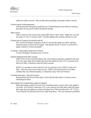                                                                                                         Software Requirements 
Specification   
                                                                                                                                                                      NECC Project  
 
 
sublevels within a session.  OR consider allowing fading of prompts within a session. 
 
Conduct Learner Profile Assessment. 
Add functionality designed to guide the user in identifying the most effective teaching 
procedure for any given student​ ​and default settings. 
 
Status column. 
Add a Column on the session data report (RDL file) to show status.  Right now can only 
see status on "last 15 sessions" grid.  Consider adding other missing columns as well. 
 
Change color of IT graph to be consistent with SA. 
The "Correct Prompted" responses on the IT session data report are yellow and they 
should be green to match the SA graph.  Title should also be "Correct" as with the SA 
graph, instead of "correct prompted." 
 
UI change: IT graph legend needs to be corrected. 
"Correct Prompted" should just say "Correct". 
 
Sublevel deselected when filters cascade. 
AHD #3242: In the curriculum Report tab, when trying to generate a graph for sub level 
2.01 (for a date range that includes data from that sublevel), after 2.01 is selected in the 
Sub Level filter, it deselects when the filters cascade. 
 
NOTE: It is possible to select sub level 2.01 by selecting Level 2 ONLY in the level 
filter.  This issue only occurs when Levels 1 AND 2 are selected in the Level filter 
(whether they are clicked manually, or clicked by using "select all" button). 
 
TA session data report ­ data order incorrect. 
Data grid from the Session Data report, shows that the data order is incorrect (not in 
chronological order). 
 
User entered event not generating a phase line selection 
When generating a report for lesson 2.05, matching money to price with visual supports 
(Ay Peter, ACE School, Classroom 157), a user entered event that falls within the report 
date range does not appear as a choice for phase line ("Date introduced for .30" 3/5/13). 
"User Entered" IS selected in the Event Type drop­down.  This user entered event DOES 
 
     
20​   | ​Page                                                       ​Discovery Team 
 
 