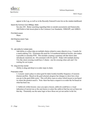                                                                                                         Software Requirements 
Specification   
                                                                                                                                                                      NECC Project  
 
 
appear in the Log, as well as in the Recently Entered Events list on the student dashboard. 
 
Search By Common Core VBMapp, Abbls 
See also 283.  Better searching regarding links to outside assessments and frameworks. 
Add fields to link lesson plans to the Common Core Standards, VBMAPP, and ABBLS.  
 
Print Multi­Lesson 
Share  
 
Add Shaping Lesson Type. 
Share 
 
 
 
TA ­ add ability for multiple tasks 
Add ability to collect data on multiple chains related to same objective (e.g., 3 snacks for 
a snack­making TA).  Eliminates the need for 3­4 numbered identical lessons, also makes 
it possible to calculate PTO.  This includes creating a summary tab that shows date 
introduced, mastered, etc. All consistent with SA and IT.  Helps with multiple­destiny 
TAs like street crossing would have 2 chains ­ one for crossing when safe and 1 for 
waiting for car to pass. 
 
TA ­ drag and drop reorder 
Ability to drag and drop to re­order steps in chain. 
 
Prescription sheet 
1. Lessons: need a place to select goal for daily/weekly/monthly frequency of sessions 
(learner profile).  Based on the goal selected, progress bar changes to show how close 
you are to the goal (fitbit style).  This will allow users to select which lesson to run based 
on where the greatest need is.  Note: there has been a request to re­order the list based on 
what has been run. 
 
2. Sublevels within lessons: once you open a lesson, sublevels could have a visual 
indication of run/not run so the user knows to select the sublevel that has not yet been run 
that day.  Potentially use the same logic to have those not yet run earlier in the list.   
 
 
     
21​   | ​Page                                                       ​Discovery Team 
 
 